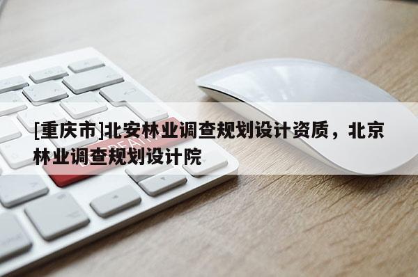 [重慶市]北安林業(yè)調查規(guī)劃設計資質，北京林業(yè)調查規(guī)劃設計院