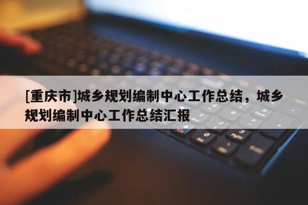 [重慶市]城鄉規劃編制中心工作總結，城鄉規劃編制中心工作總結匯報