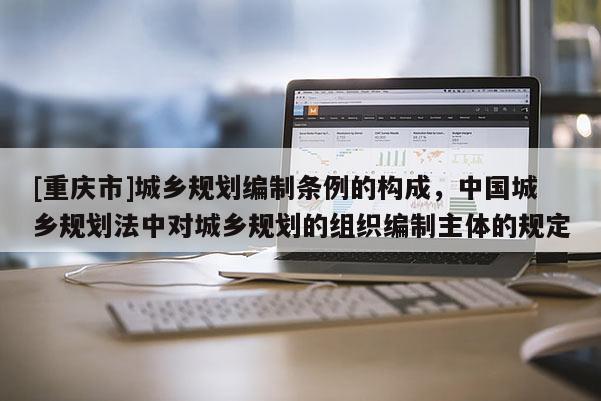 [重慶市]城鄉規劃編制條例的構成，中國城鄉規劃法中對城鄉規劃的組織編制主體的規定