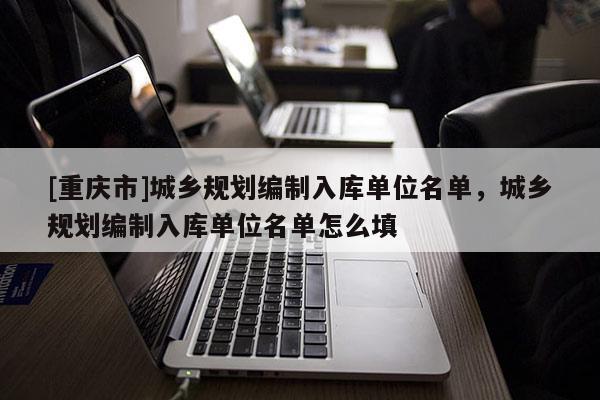 [重慶市]城鄉(xiāng)規(guī)劃編制入庫單位名單，城鄉(xiāng)規(guī)劃編制入庫單位名單怎么填