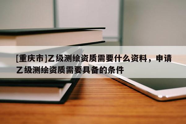 [重慶市]乙級測繪資質需要什么資料，申請乙級測繪資質需要具備的條件