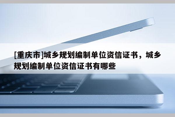 [重慶市]城鄉規劃編制單位資信證書，城鄉規劃編制單位資信證書有哪些