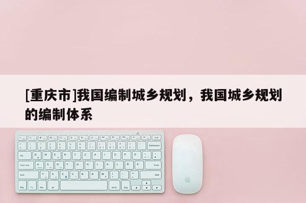 [重慶市]我國編制城鄉規劃，我國城鄉規劃的編制體系