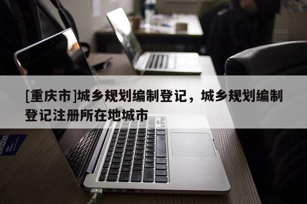 [重慶市]城鄉規劃編制登記，城鄉規劃編制登記注冊所在地城市