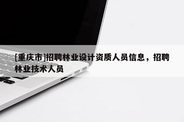 [重慶市] *** 林業(yè)設(shè)計資質(zhì)人員信息， *** 林業(yè)技術(shù)人員