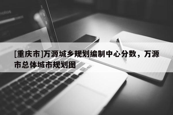 [重慶市]萬源城鄉規劃編制中心分數，萬源市總體城市規劃圖
