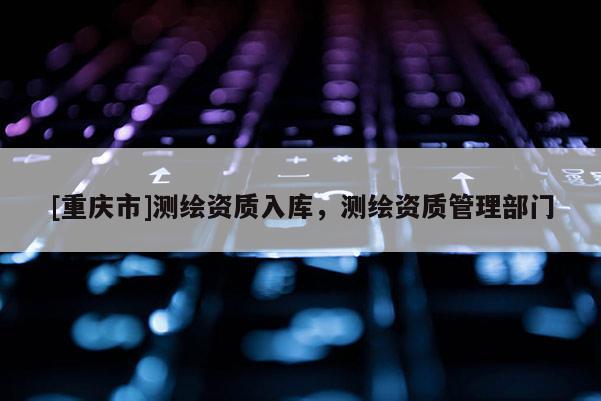 [重慶市]測繪資質(zhì)入庫，測繪資質(zhì)管理部門