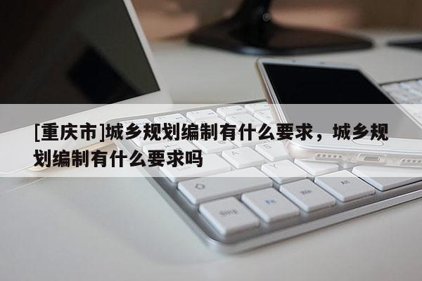 [重慶市]城鄉(xiāng)規(guī)劃編制有什么要求，城鄉(xiāng)規(guī)劃編制有什么要求嗎