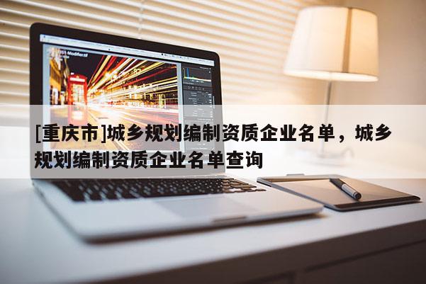 [重慶市]城鄉(xiāng)規(guī)劃編制資質(zhì)企業(yè)名單，城鄉(xiāng)規(guī)劃編制資質(zhì)企業(yè)名單查詢