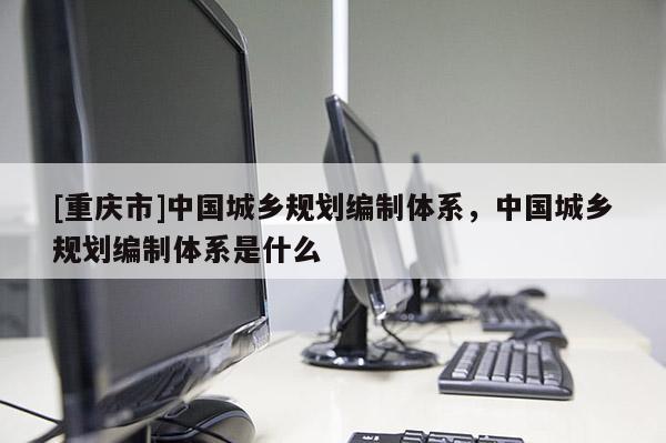 [重慶市]中國城鄉規劃編制體系，中國城鄉規劃編制體系是什么