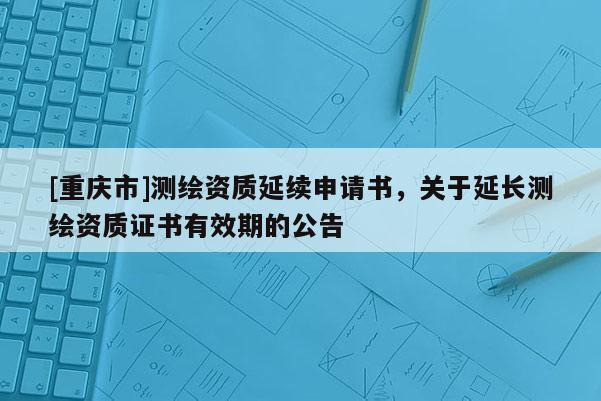 [重慶市]測繪資質(zhì)延續(xù)申請書，關(guān)于延長測繪資質(zhì)證書有效期的公告