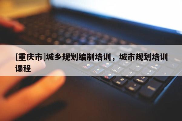 [重慶市]城鄉(xiāng)規(guī)劃編制培訓(xùn)，城市規(guī)劃培訓(xùn)課程