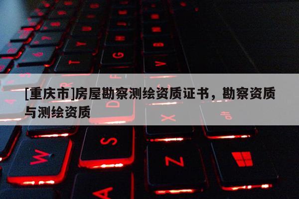 [重慶市]房屋勘察測繪資質證書，勘察資質與測繪資質
