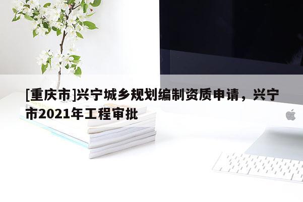 [重慶市]興寧城鄉規劃編制資質申請，興寧市2021年工程審批