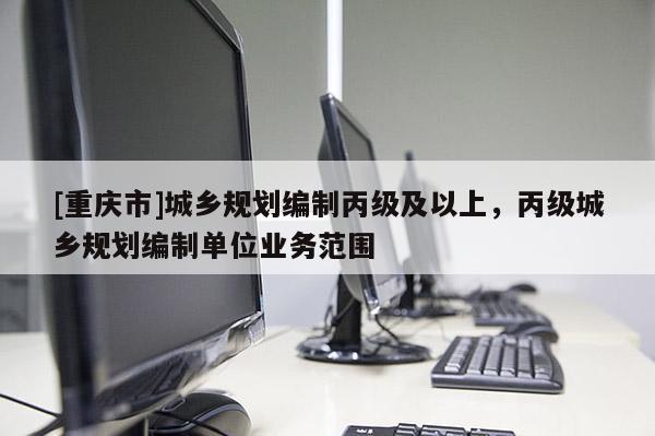 [重慶市]城鄉(xiāng)規(guī)劃編制丙級及以上，丙級城鄉(xiāng)規(guī)劃編制單位業(yè)務(wù)范圍