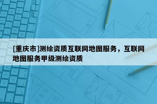 [重慶市]測繪資質互聯網地圖服務，互聯網地圖服務甲級測繪資質