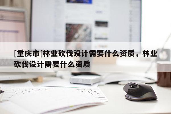 [重慶市]林業(yè)砍伐設計需要什么資質，林業(yè)砍伐設計需要什么資質