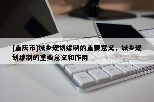 [重慶市]城鄉規劃編制的重要意義，城鄉規劃編制的重要意義和作用
