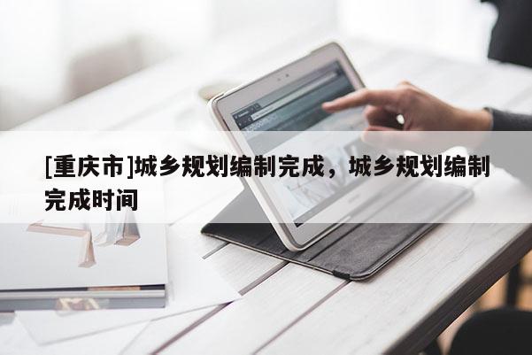 [重慶市]城鄉規劃編制完成，城鄉規劃編制完成時間
