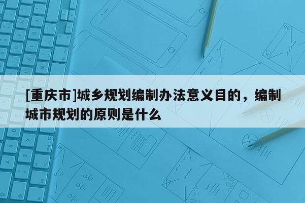 [重慶市]城鄉(xiāng)規(guī)劃編制辦法意義目的，編制城市規(guī)劃的原則是什么