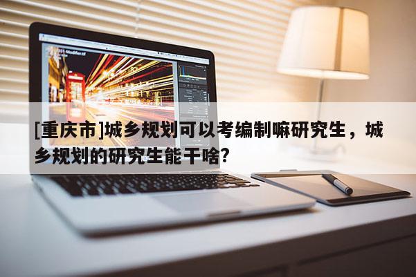 [重慶市]城鄉規劃可以考編制嘛研究生，城鄉規劃的研究生能干啥?