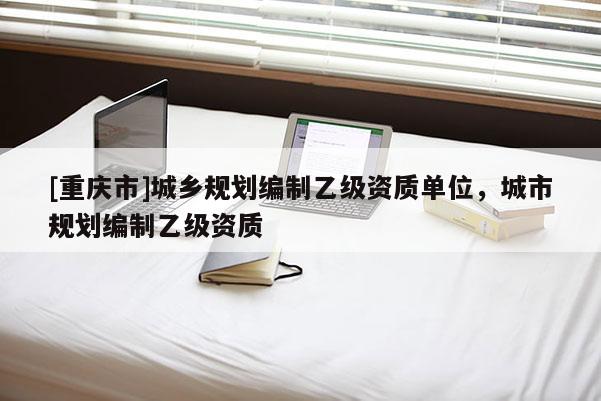 [重慶市]城鄉(xiāng)規(guī)劃編制乙級(jí)資質(zhì)單位，城市規(guī)劃編制乙級(jí)資質(zhì)