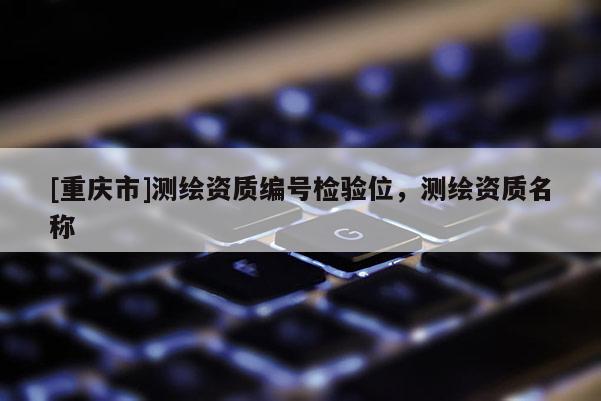[重慶市]測繪資質編號檢驗位，測繪資質名稱