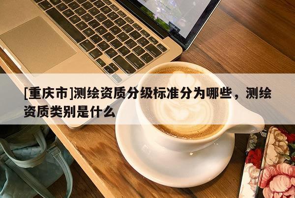 [重慶市]測繪資質分級標準分為哪些，測繪資質類別是什么