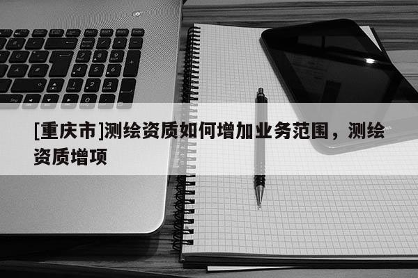 [重慶市]測繪資質如何增加業務范圍，測繪資質增項