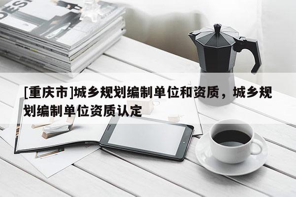 [重慶市]城鄉規劃編制單位和資質，城鄉規劃編制單位資質認定