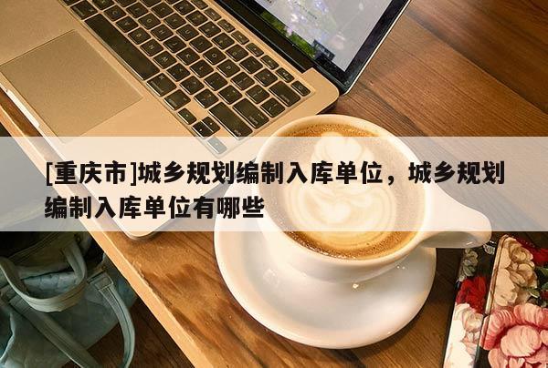 [重慶市]城鄉規劃編制入庫單位，城鄉規劃編制入庫單位有哪些