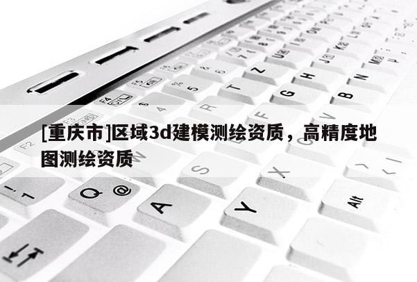 [重慶市]區域3d建模測繪資質，高精度地圖測繪資質