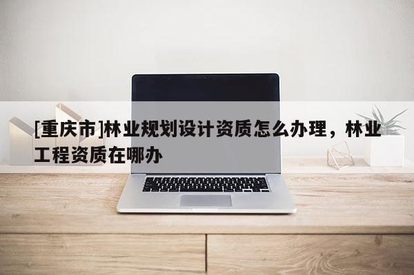 [重慶市]林業規劃設計資質怎么辦理，林業工程資質在哪辦