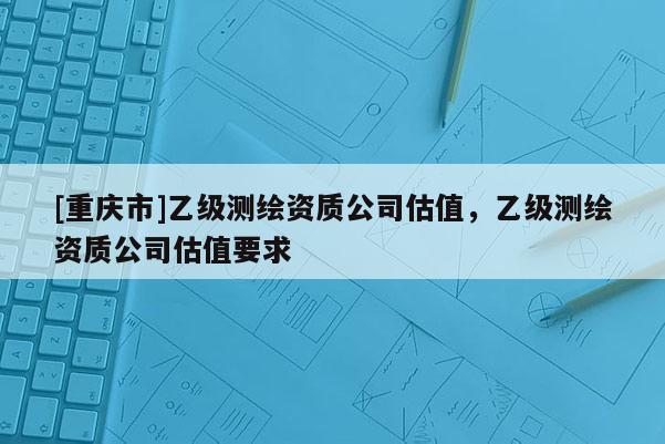 [重慶市]乙級測繪資質公司估值，乙級測繪資質公司估值要求