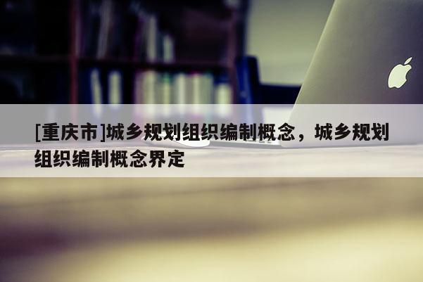 [重慶市]城鄉規劃組織編制概念，城鄉規劃組織編制概念界定
