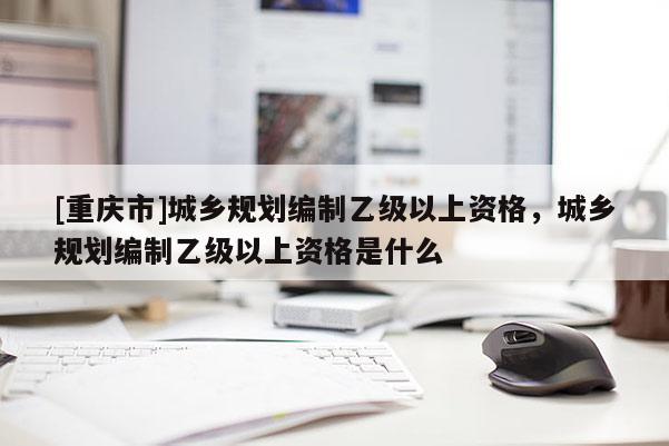 [重慶市]城鄉規劃編制乙級以上資格，城鄉規劃編制乙級以上資格是什么