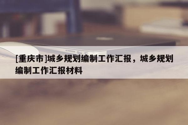 [重慶市]城鄉規劃編制工作匯報，城鄉規劃編制工作匯報材料