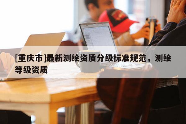 [重慶市]最新測繪資質(zhì)分級標(biāo)準(zhǔn)規(guī)范，測繪等級資質(zhì)