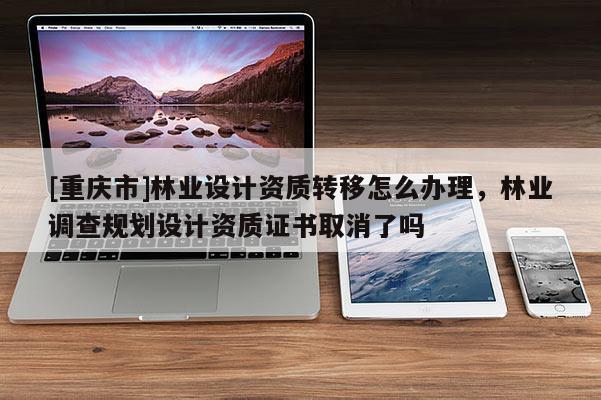 [重慶市]林業設計資質轉移怎么辦理，林業調查規劃設計資質證書取消了嗎