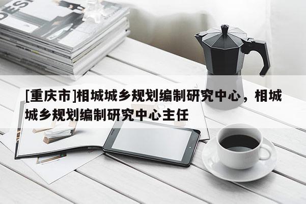 [重慶市]相城城鄉規劃編制研究中心，相城城鄉規劃編制研究中心主任