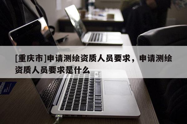 [重慶市]申請測繪資質人員要求，申請測繪資質人員要求是什么