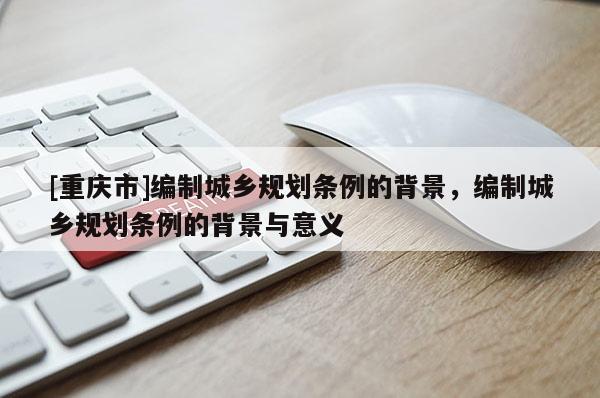 [重慶市]編制城鄉規劃條例的背景，編制城鄉規劃條例的背景與意義