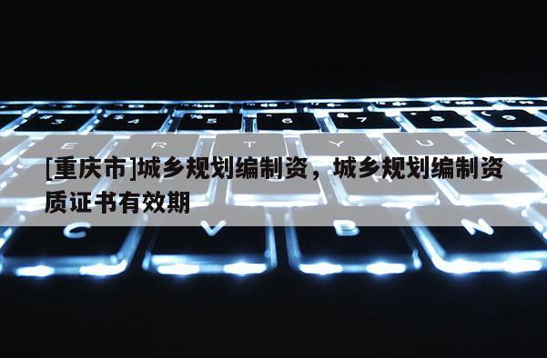 [重慶市]城鄉規劃編制資，城鄉規劃編制資質證書有效期