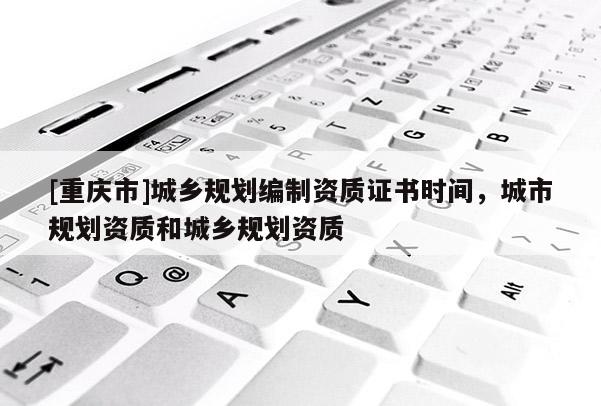 [重慶市]城鄉規劃編制資質證書時間，城市規劃資質和城鄉規劃資質