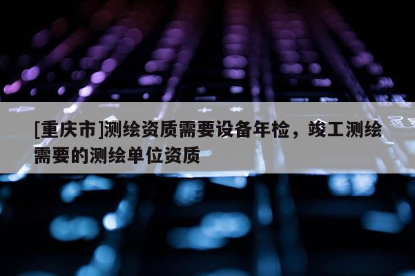 [重慶市]測繪資質需要設備年檢，竣工測繪需要的測繪單位資質