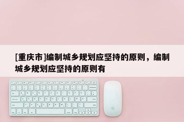 [重慶市]編制城鄉規劃應堅持的原則，編制城鄉規劃應堅持的原則有