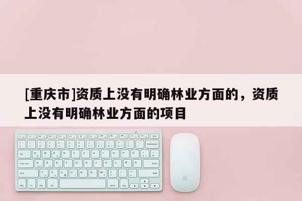 [重慶市]資質上沒有明確林業(yè)方面的，資質上沒有明確林業(yè)方面的項目