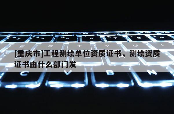 [重慶市]工程測繪單位資質證書，測繪資質證書由什么部門發
