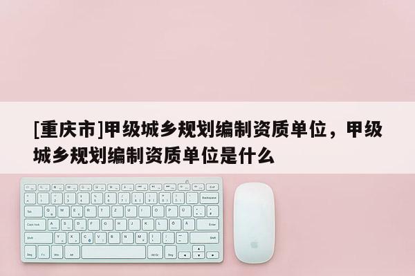 [重慶市]甲級城鄉規劃編制資質單位，甲級城鄉規劃編制資質單位是什么