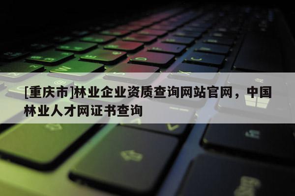 [重慶市]林業企業資質查詢網站官網，中國林業人才網證書查詢